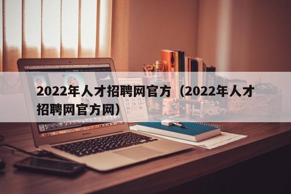 2022年人才招聘網官方（2022年人才招聘網官方網）