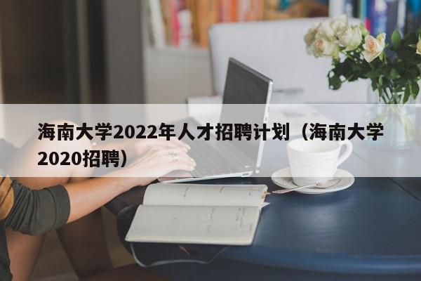 海南大學2022年人才招聘計劃（海南大學2020招聘）