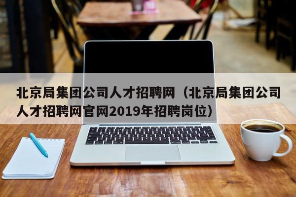 北京局集團公司人才招聘網（北京局集團公司人才招聘網官網2019年招聘崗位）