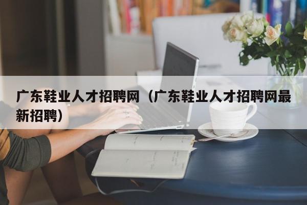 廣東鞋業(yè)人才招聘網（廣東鞋業(yè)人才招聘網最新招聘）