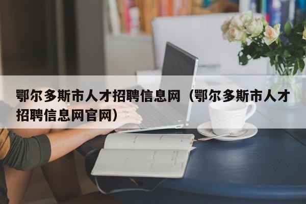 鄂爾多斯市人才招聘信息網（鄂爾多斯市人才招聘信息網官網）