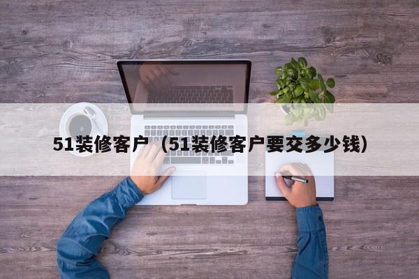 51裝修客戶（51裝修客戶要交多少錢(qián)）