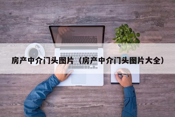 房產(chǎn)中介門頭圖片（房產(chǎn)中介門頭圖片大全）