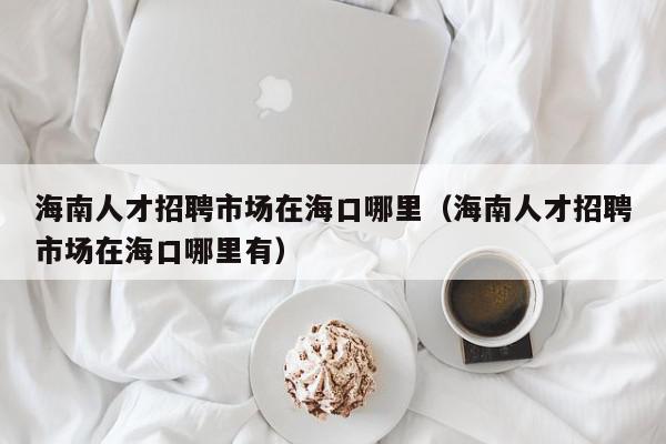 海南人才招聘市場(chǎng)在?？谀睦铮êＤ先瞬耪衅甘袌?chǎng)在海口哪里有）