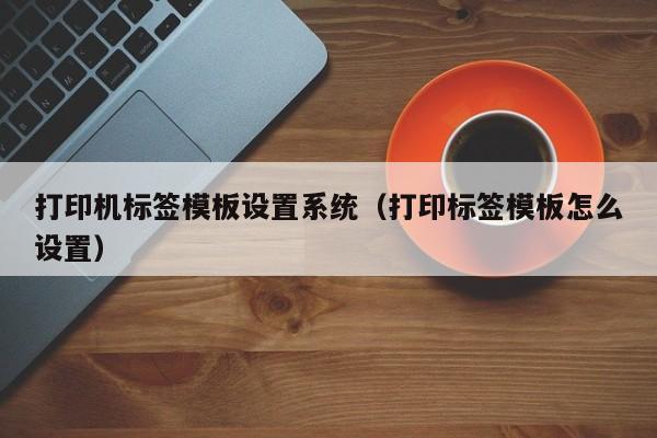 打印機標簽模板設(shè)置系統(tǒng)（打印標簽模板怎么設(shè)置）