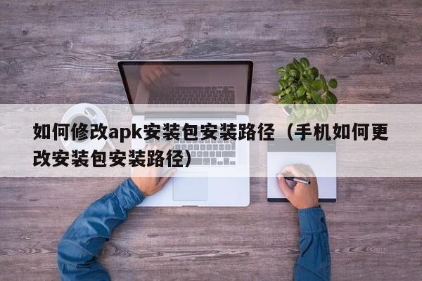 如何修改apk安裝包安裝路徑（手機如何更改安裝包安裝路徑）